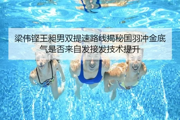 梁伟铿王昶男双提速路线揭秘国羽冲金底气是否来自发接发技术提升